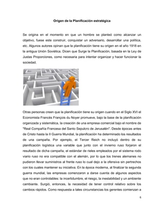 6
Origen de la Planificación estratégica
Se origina en el momento en que un hombre se planteó como alcanzar un
objetivo, fuese este construir, conquistar un adversario, desarrollar una política,
etc. Algunos autores opinan que la planificación tiene su origen en el año 1918 en
la antigua Unión Soviética. Dicen que Surge la Planificación, basada en la Ley de
Justas Proporciones, como necesaria para intentar organizar y hacer funcionar la
sociedad.
Otras personas creen que la planificación tiene su origen cuando en el Siglo XVI el
Economista Francés François du Noyer promueve, bajo la base de la planificación
organizada y sistemática, la creación de una empresa comercial bajo el nombre de
"Real Compañía Francesa del Santo Sepulcro de Jerusalén". Desde épocas antes
de Cristo hasta la II Guerra Mundial, la planificación ha determinado los resultados
de una campaña. Por ejemplo, el Tercer Reich no incluyó dentro de su
planificación logística una variable que junto con el invierno ruso forjaron el
resultado de dicha campaña, el estándar de rieles empleados por el sistema rodo
viario ruso no era compatible con el alemán, por lo que los trenes alemanes no
pudieron llevar suministros al frente ruso lo cual dejo a la ofensiva sin pertrechos
con los cuales mantener su iniciativa. En la época moderna, al finalizar la segunda
guerra mundial, las empresas comenzaron a darse cuenta de algunos aspectos
que no eran controlables: la incertidumbre, el riesgo, la inestabilidad y un ambiente
cambiante. Surgió, entonces, la necesidad de tener control relativo sobre los
cambios rápidos. Como respuesta a tales circunstancias los gerentes comienzan a
 