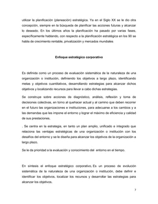 7
utilizar la planificación (planeación) estratégica. Ya en el Siglo XX se le dio otra
concepción, siempre en la búsqueda de planificar las acciones futuras y alcanzar
lo deseado. En los últimos años la planificación ha pasado por varias fases,
específicamente hablando, con respecto a la planificación estratégica en los 90 se
habla de crecimiento rentable, privatización y mercados mundiales
Enfoque estratégico corporativo
Es definida como un proceso de evaluación sistemática de la naturaleza de una
organización o institución, definiendo los objetivos a largo plazo, identificando
metas y objetivos cuantitativos, desarrollando estrategias para alcanzar dichos
objetivos y localizando recursos para llevar a cabo dichas estrategias.
Se construye sobre acciones de diagnóstico, análisis, reflexión y toma de
decisiones colectivas, en torno al quehacer actual y al camino que deben recorrer
en el futuro las organizaciones e instituciones, para adecuarse a los cambios y a
las demandas que les impone el entorno y lograr el máximo de eficiencia y calidad
de sus prestaciones.
. Se centra en la estrategia, en tanto un plan amplio, unificado e integrado que
relaciona las ventajas estratégicas de una organización o institución con los
desafíos del entorno y se le diseña para alcanzar los objetivos de la organización a
largo plazo.
Se le da prioridad a la evaluación y conocimiento del entorno en el tiempo.
En síntesis el enfoque estratégico corporativo, Es un proceso de evolución
sistemática de la naturaleza de una organización o institución, debe definir e
identificar los objetivos, localizar los recursos y desarrollar las estrategias para
alcanzar los objetivos.
 