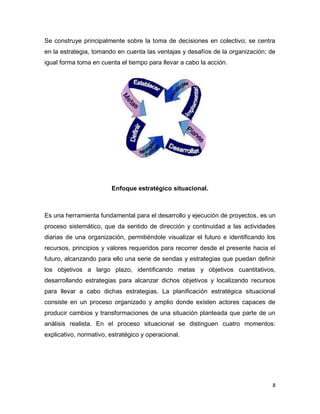 8
Se construye principalmente sobre la toma de decisiones en colectivo; se centra
en la estrategia, tomando en cuenta las ventajas y desafíos de la organización; de
igual forma toma en cuenta el tiempo para llevar a cabo la acción.
Enfoque estratégico situacional.
Es una herramienta fundamental para el desarrollo y ejecución de proyectos, es un
proceso sistemático, que da sentido de dirección y continuidad a las actividades
diarias de una organización, permitiéndole visualizar el futuro e identificando los
recursos, principios y valores requeridos para recorrer desde el presente hacia el
futuro, alcanzando para ello una serie de sendas y estrategias que puedan definir
los objetivos a largo plazo, identificando metas y objetivos cuantitativos,
desarrollando estrategias para alcanzar dichos objetivos y localizando recursos
para llevar a cabo dichas estrategias. La planificación estratégica situacional
consiste en un proceso organizado y amplio donde existen actores capaces de
producir cambios y transformaciones de una situación planteada que parte de un
análisis realista. En el proceso situacional se distinguen cuatro momentos:
explicativo, normativo, estratégico y operacional.
 