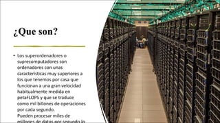 ¿Que son?
• Los	superordenadores	o	
suprecomputadores son	
ordenadores	con	unas	
características	muy	superiores	a	
los	que	tenemos	por	casa	que	
funcionan	a	una	gran	velocidad	
habitualmente	medida	en	
petaFLOPS y	que	se	traduce	
como	mil	billones	de	operaciones	
por	cada	segundo.	
Pueden procesar	miles	de	
 