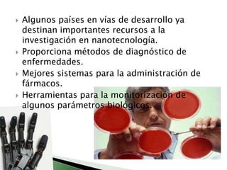 Algunos países en vías de desarrollo ya destinan importantes recursos a la investigación en nanotecnología. Proporciona métodos de diagnóstico de enfermedades.Mejores sistemas para la administración de fármacos.Herramientas para la monitorización de algunos parámetros biológicos.