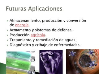 Almacenamiento, producción y conversión de energía.Armamento y sistemas de defensa.Producción agrícola.Tratamiento y remediación de aguas.Diagnóstico y cribaje de enfermedades.Futuras Aplicaciones