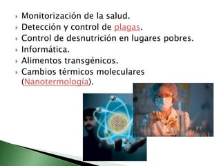 Monitorización de la salud.Detección y control de plagas.Control de desnutrición en lugares pobres.Informática.Alimentos transgénicos.Cambios térmicos moleculares (Nanotermología).