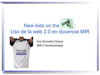 New kids on the :
Uso de la web 2.0 en docencia MIR
Ana González Duque
MIR-3 Anestesiología
 