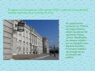 El palacio fue levantado por orden del rey Felipe V sobre las ruinas del Real
Alcázar, destruido por un incendio en 1734.



                                                       Su construcción
                                                       comenzó en 1738,Es
                                                       de origen barroco,
                                                       según los planos del
                                                       arquitecto Filippo
                                                       Juvara. Modificados
                                                       de manera notable
                                                       por su discípulo Juan
                                                       Bautista Sachetti.
                                                       Francesco Sabatini
                                                       se encargó de la
                                                       conclusión del
                                                       edificio.
 