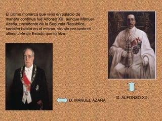 El último monarca que vivió en palacio de
manera continua fue Alfonso Xlll, aunque Manuel
Azaña, presidente de la Segunda República,
también habitó en el mismo, siendo por tanto el
último Jefe de Estado que lo hizo.




                                                   D. ALFONSO Xlll
                                 D. MANUEL AZAÑA
 