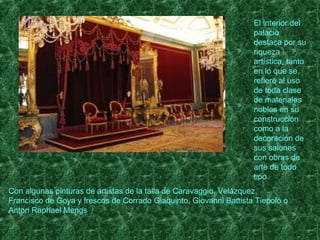 El interior del
                                                                   palacio
                                                                   destaca por su
                                                                   riqueza
                                                                   artística, tanto
                                                                   en lo que se
                                                                   refiere al uso
                                                                   de toda clase
                                                                   de materiales
                                                                   nobles en su
                                                                   construcción
                                                                   como a la
                                                                   decoración de
                                                                   sus salones
                                                                   con obras de
                                                                   arte de todo
                                                                   tipo.
Con algunas pinturas de artistas de la talla de Caravaggio, Velázquez,
Francisco de Goya y frescos de Corrado Giaquinto, Giovanni Battista Tiepolo o
Anton Raphael Mengs.
 