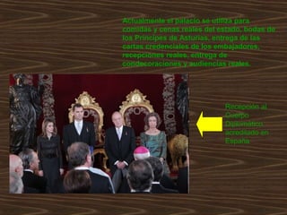 Actualmente el palacio se utiliza para
comidas y cenas reales del estado, bodas de
los Príncipes de Asturias, entrega de las
cartas credenciales de los embajadores,
recepciones reales, entrega de
condecoraciones y audiencias reales.




                            Recepción al
                            Cuerpo
                            Diplomático
                            acreditado en
                            España
 