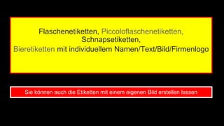 Flaschenetiketten, Piccoloflaschenetiketten, 
Schnapsetiketten, 
Bieretiketten mit individuellem Namen/Text/Bild/Firmenlogo 
Sie können auch die Etiketten mit einem eigenen Bild erstellen lassen 
 
