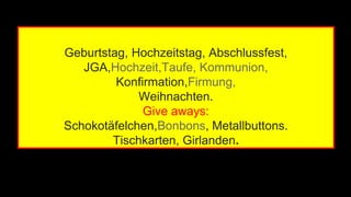 Geburtstag, Hochzeitstag, Abschlussfest, 
JGA,Hochzeit,Taufe, Kommunion, 
Konfirmation,Firmung, 
Weihnachten. 
Give aways: 
Schokotäfelchen,Bonbons, Metallbuttons. 
Tischkarten, Girlanden. 
 