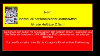 Neu! 
Individuell personalisierter Metallbutton 
für alle Anlässe Ø 5cm 
Sie können den Button mit einem eigenen Bild erstellen lassen. Lassen Sie uns 
die Bilder als Dateiformat JPG, BMP oder PNG zukommen und wir erledigen 
den Rest! 
Vor dem Druck bekommen Sie die Vorlage via E-mail zu Ihrer Zustimmung. 
 