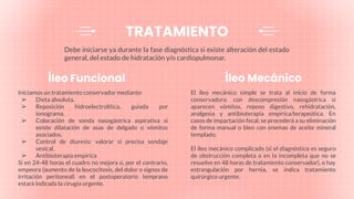 Debe iniciarse ya durante la fase diagnóstica si existe alteración del estado
general, del estado de hidratación y/o cardiopulmonar.
Íleo Funcional
Iniciamos un tratamiento conservador mediante:
➢ Dieta absoluta.
➢ Reposición hidroelectrolítica, guiada por
ionograma.
➢ Colocación de sonda nasogástrica aspirativa si
existe dilatación de asas de delgado o vómitos
asociados.
➢ Control de diuresis: valorar si precisa sondaje
vesical.
➢ Antibioterapia empírica
Si en 24-48 horas el cuadro no mejora o, por el contrario,
empeora (aumento de la leucocitosis, del dolor o signos de
irritación peritoneal) en el postoperatorio temprano
estará indicada la cirugía urgente.
Íleo Mecánico
El íleo mecánico simple se trata al inicio de forma
conservadora: con descompresión nasogástrica si
aparecen vómitos, reposo digestivo, rehidratación,
analgesia y antibioterapia empírica/terapeútica. En
casos de impactación fecal, se procederá a su eliminación
de forma manual o bien con enemas de aceite mineral
templado.
El íleo mecánico complicado (si el diagnóstico es seguro
de obstrucción completa o en la incompleta que no se
resuelve en 48 horas de tratamiento conservador), o hay
estrangulación por hernia, se indica tratamiento
quirúrgico urgente.
TRATAMIENTO
 