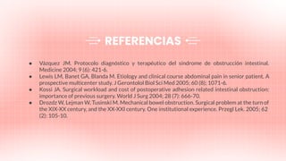 ● Vázquez JM. Protocolo diagnóstico y terapéutico del síndrome de obstrucción intestinal.
Medicine 2004; 9 (6): 421-6.
● Lewis LM, Banet GA, Blanda M. Etiology and clinical course abdominal pain in senior patient. A
prospective multicenter study. J Gerontolol Biol Sci Med 2005; 60 (8); 1071-6.
● Kossi JA. Surgical workload and cost of postoperative adhesion related intestinal obstruction:
importance of previous surgery. World J Surg 2004; 28 (7): 666-70.
● Drozdz W, Lejman W, Tusinski M. Mechanical bowel obstruction. Surgical problem at the turn of
the XIX-XX century, and the XX-XXI century. One institutional experience. Przegl Lek. 2005; 62
(2): 105-10.
REFERENCIAS
 