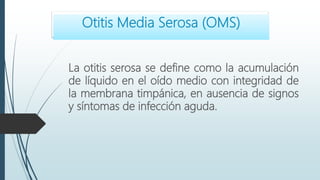 La otitis serosa se define como la acumulación
de líquido en el oído medio con integridad de
la membrana timpánica, en ausencia de signos
y síntomas de infección aguda.
Otitis Media Serosa (OMS)
 