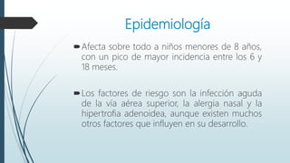 Epidemiología
Afecta sobre todo a niños menores de 8 años,
con un pico de mayor incidencia entre los 6 y
18 meses.
Los factores de riesgo son la infección aguda
de la vía aérea superior, la alergia nasal y la
hipertrofia adenoidea, aunque existen muchos
otros factores que influyen en su desarrollo.
 