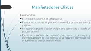 Manifestaciones Clínicas
 Asintomática
 El síntoma más común es la hipoacusia
 Plenitud ótica, ruidos, amplificación de sonidos propios (autofonía)
y ajenos
 En ocasiones puede producir otalgia leve, sobre todo a raíz de un
proceso catarral
 Puede acompañarse de sensación de mareo o acúfenos, y
excepcionalmente de una parálisis facial periférica provocada por
el aumento de presión en oído medio
 