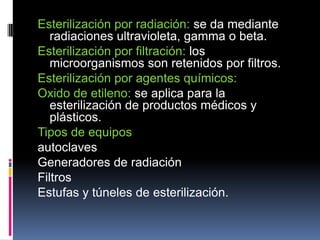 Esterilización por radiación: se da mediante
radiaciones ultravioleta, gamma o beta.
Esterilización por filtración: los
microorganismos son retenidos por filtros.
Esterilización por agentes químicos:
Oxido de etileno: se aplica para la
esterilización de productos médicos y
plásticos.
Tipos de equipos
autoclaves
Generadores de radiación
Filtros
Estufas y túneles de esterilización.
 