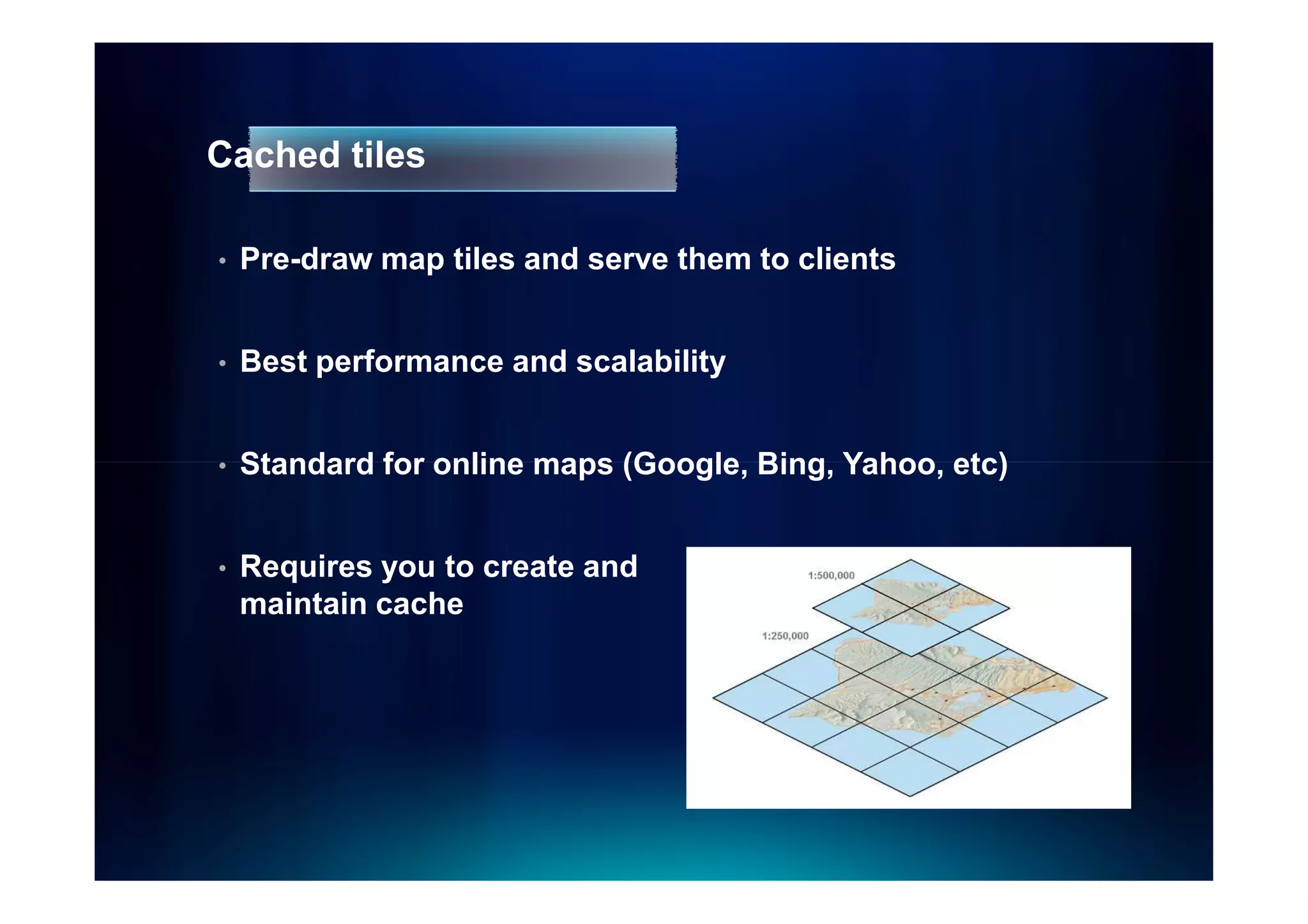 Cached tiles

•   Pre-draw map tiles and serve them to clients


•   Best performance and scalability


•   Standard for online maps (Google, Bing, Yahoo, etc)


•   Requires you to create and
    maintain cache
 