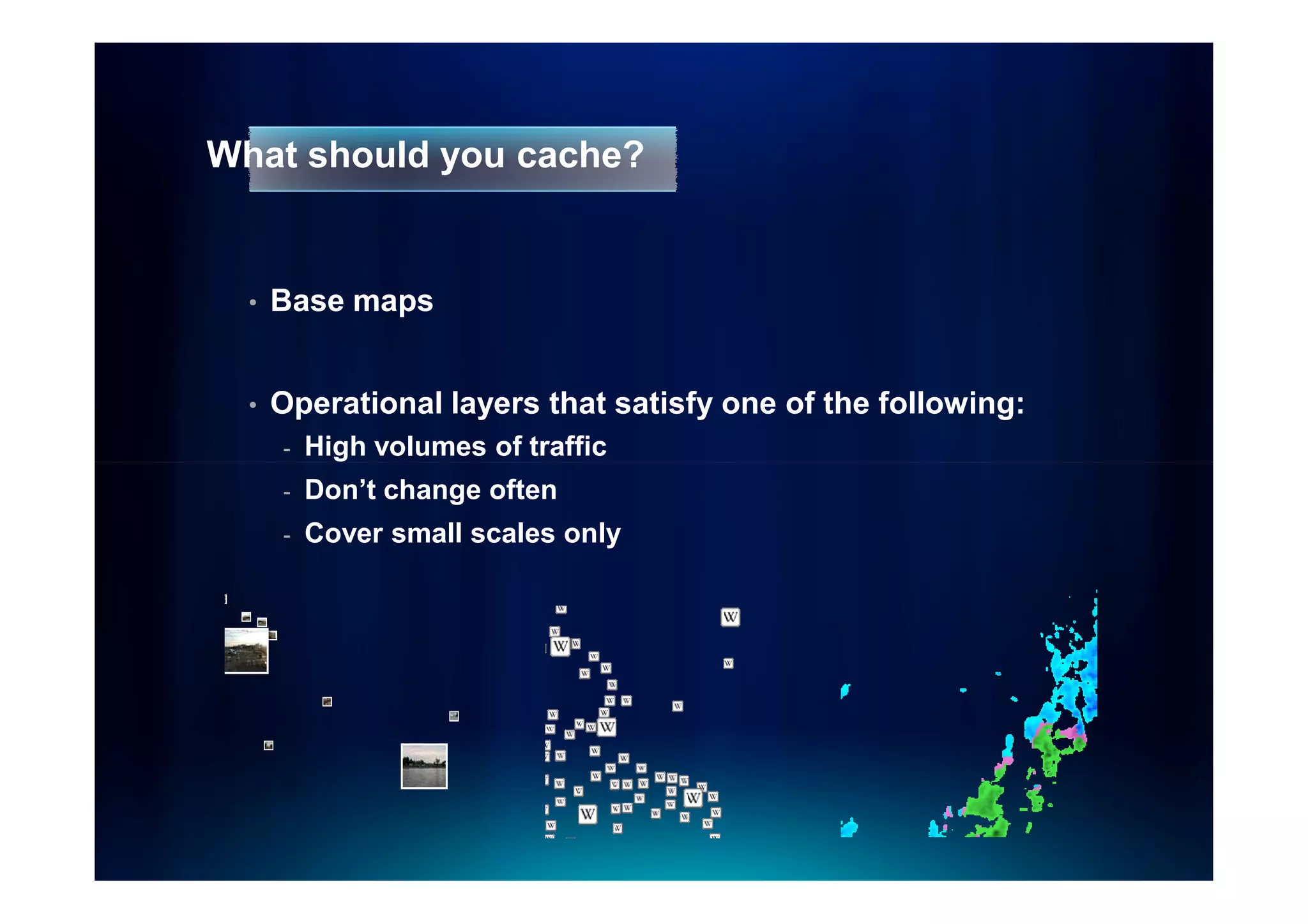 What should you cache?


  •   Base maps


  •   Operational layers that satisfy one of the following:
      -   High volumes of traffic
      -   Don’t change often
      -   Cover small scales only
 