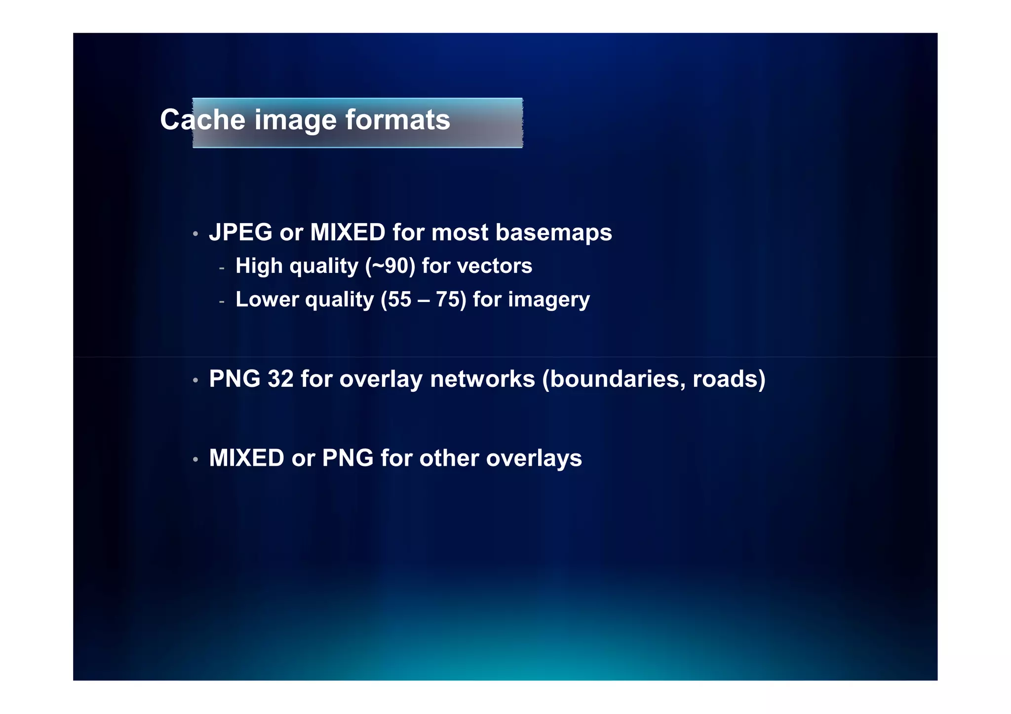 Cache image formats


  •   JPEG or MIXED for most basemaps
      -   High quality (~90) for vectors
      -   Lower quality (55 – 75) for imagery


  •   PNG 32 for overlay networks (boundaries, roads)


  •   MIXED or PNG for other overlays
 
