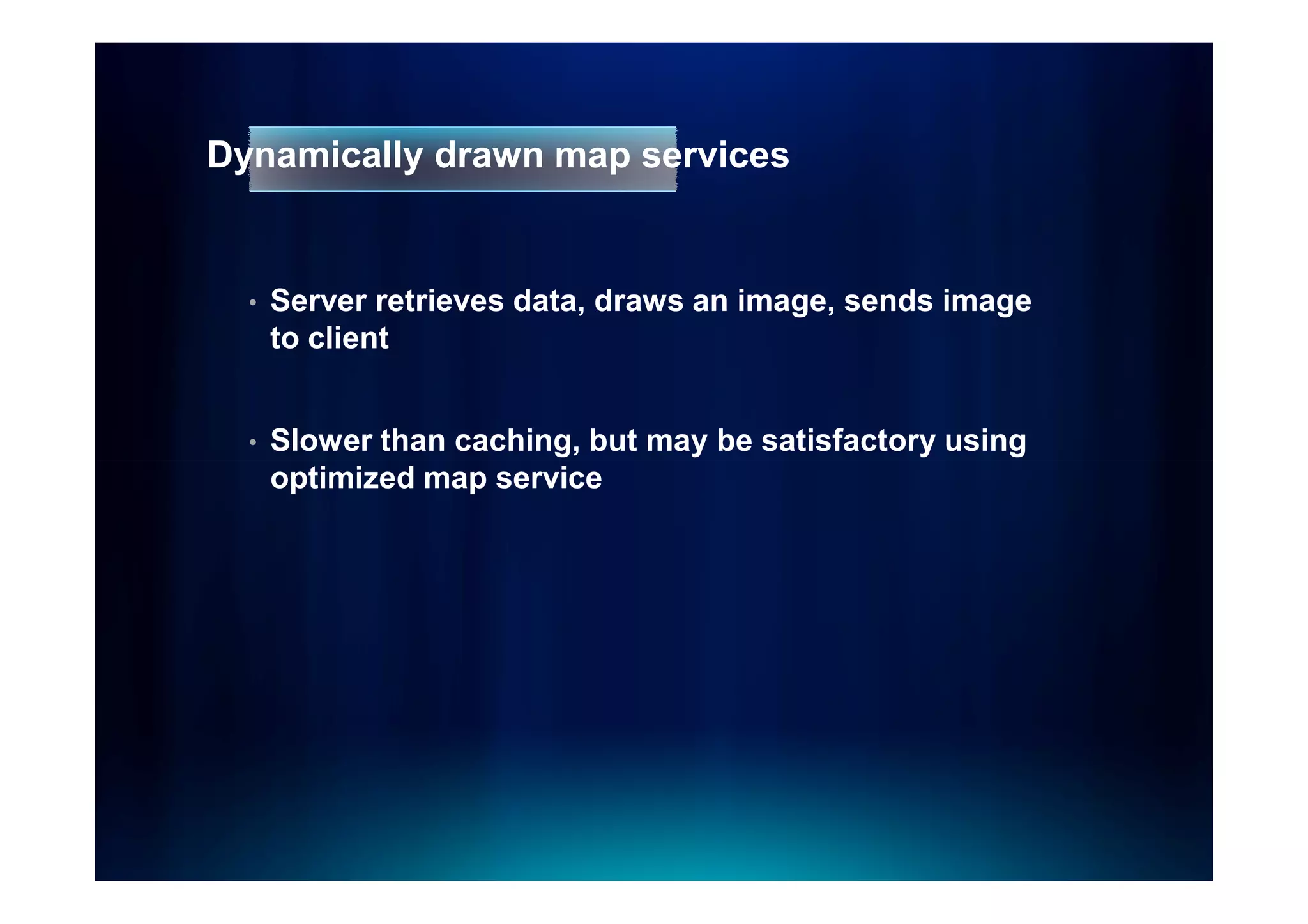 Dynamically drawn map services


  •   Server retrieves data, draws an image, sends image
      to client


  •   Slower than caching, but may be satisfactory using
      optimized map service
 