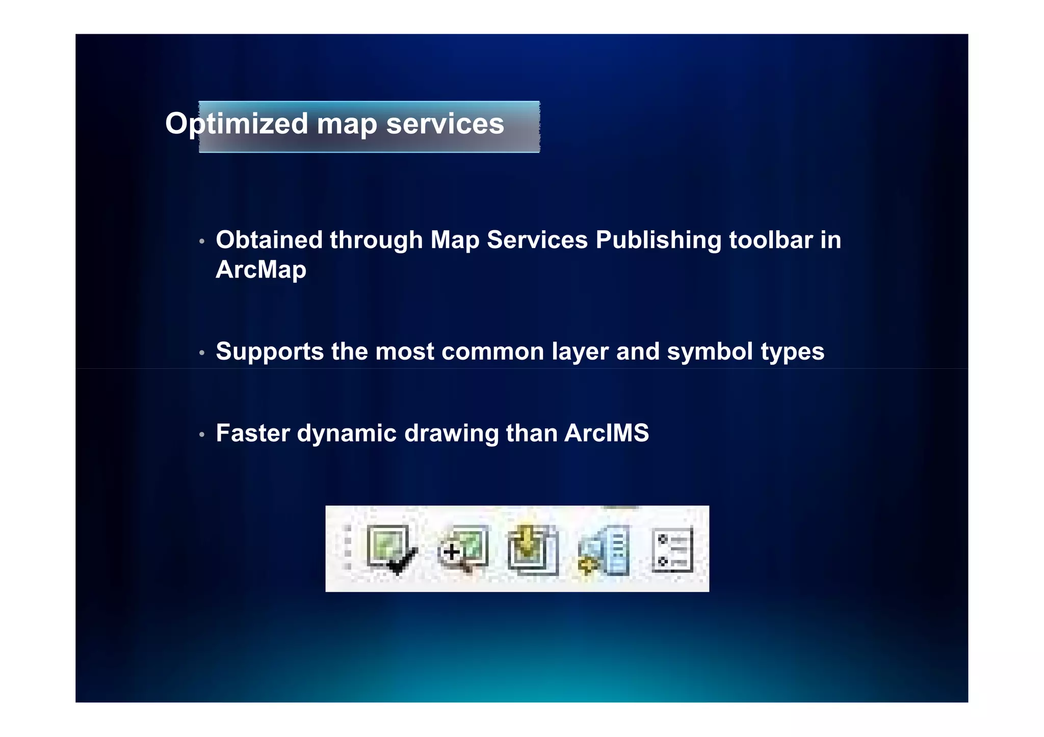 Optimized map services


  •   Obtained through Map Services Publishing toolbar in
      ArcMap


  •   Supports the most common layer and symbol types


  •   Faster dynamic drawing than ArcIMS
 