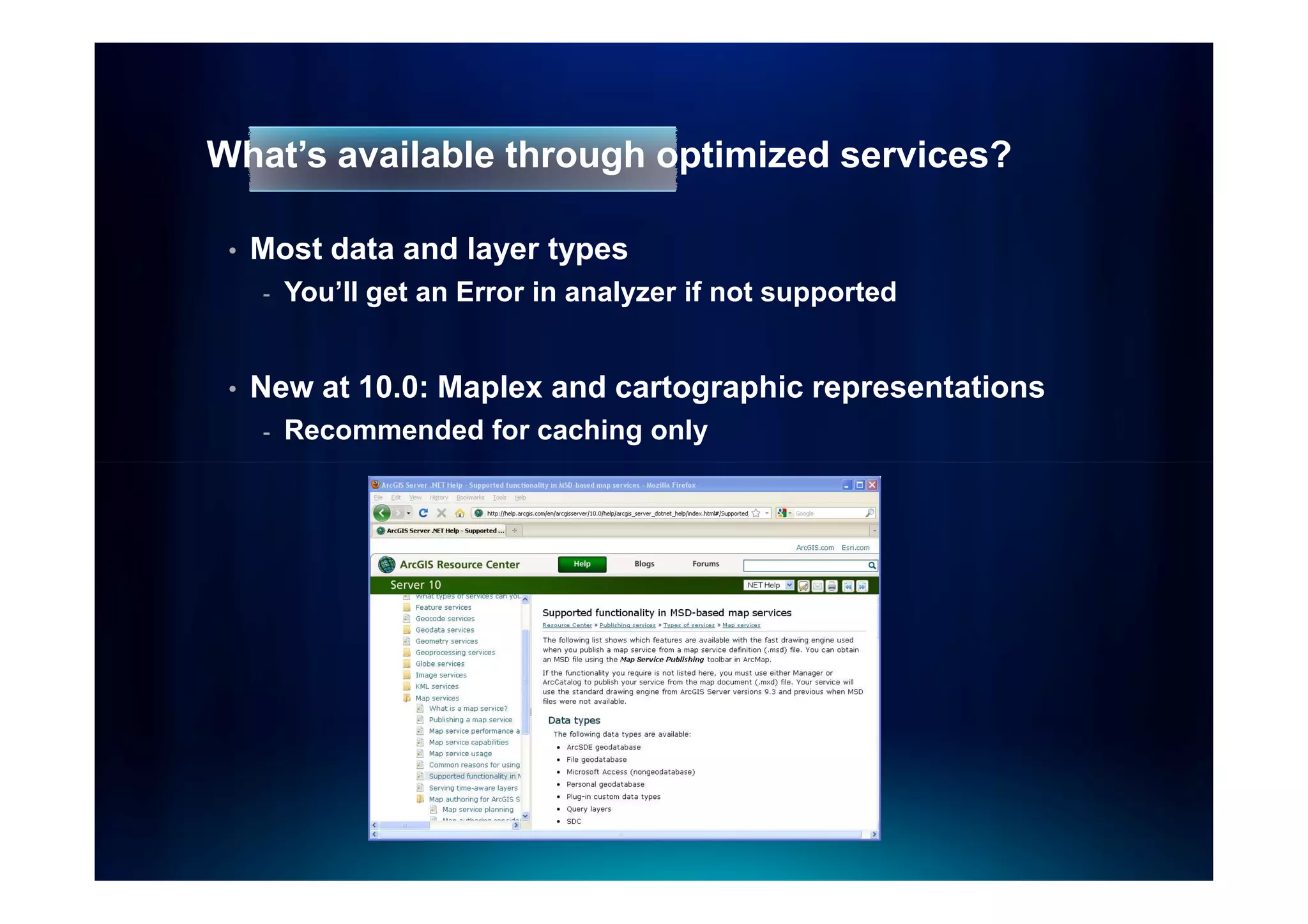 What’s available through optimized services?

 •   Most data and layer types
     -   You’ll get an Error in analyzer if not supported


 •   New at 10.0: Maplex and cartographic representations
     -   Recommended for caching only
 