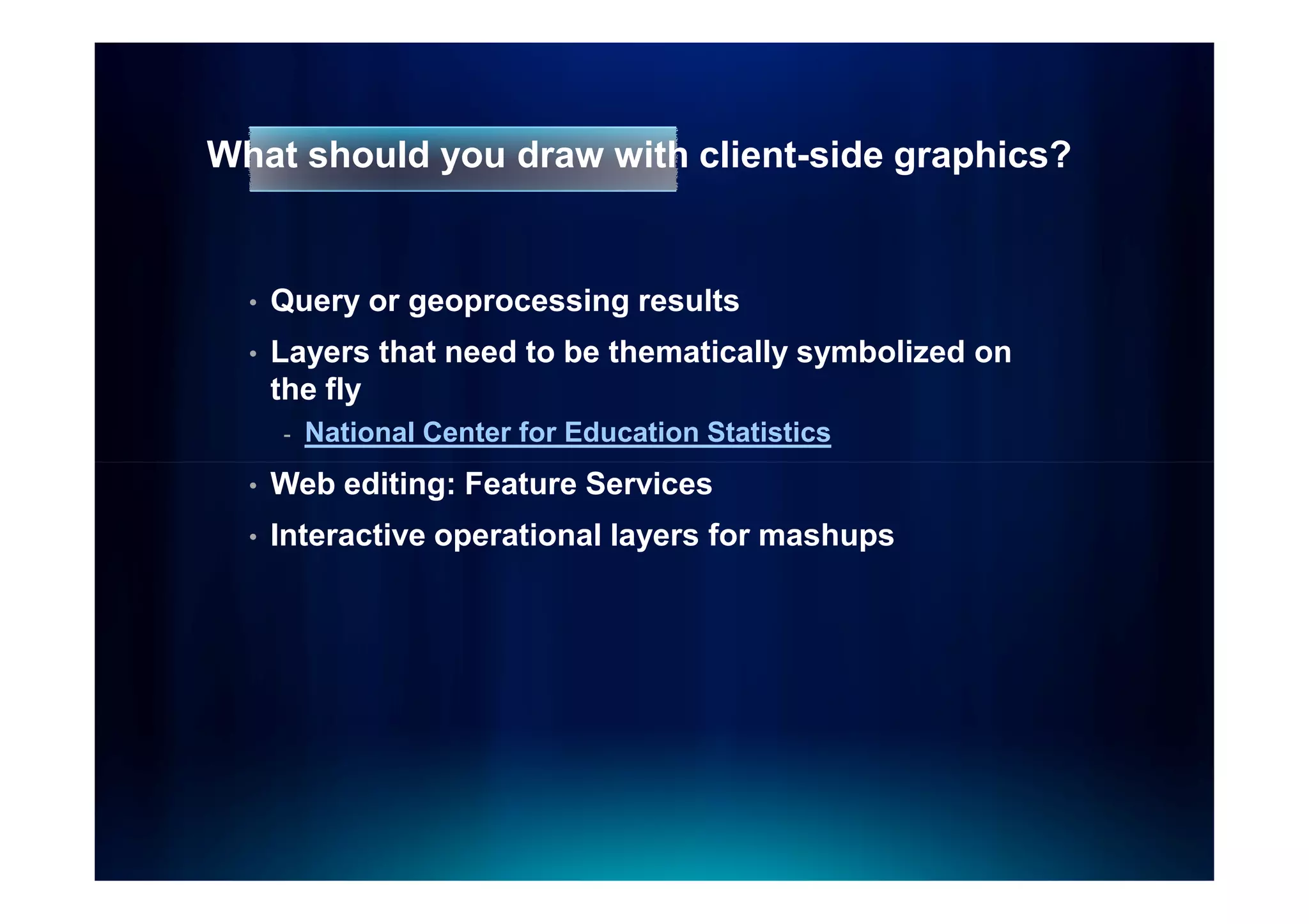 What should you draw with client-side graphics?


  •   Query or geoprocessing results
  •   Layers that need to be thematically symbolized on
      the fly
      -   National Center for Education Statistics
  •   Web editing: Feature Services
  •   Interactive operational layers for mashups
 