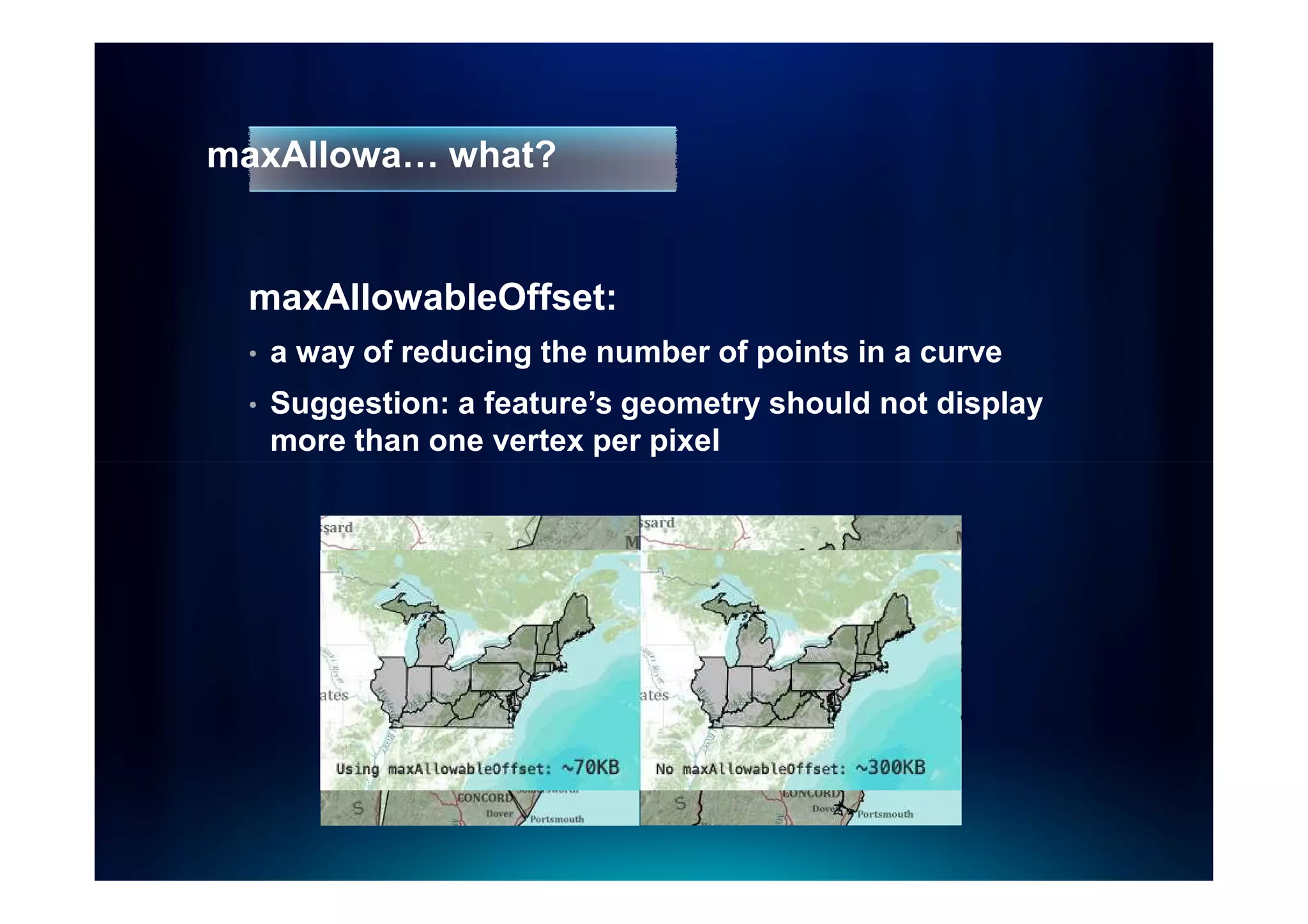 maxAllowa… what?


 maxAllowableOffset:
 •   a way of reducing the number of points in a curve
 •   Suggestion: a feature’s geometry should not display
     more than one vertex per pixel
 
