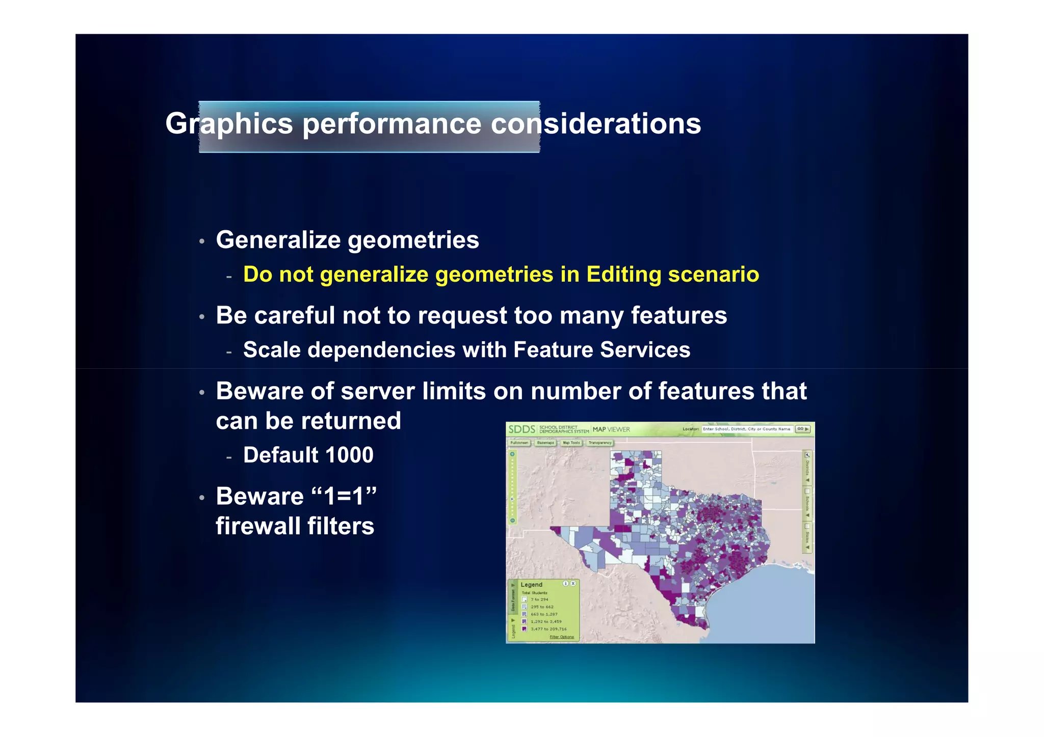 Graphics performance considerations


  •   Generalize geometries
       -   Do not generalize geometries in Editing scenario
  •   Be careful not to request too many features
       -   Scale dependencies with Feature Services
  •   Beware of server limits on number of features that
      can be returned
       -   Default 1000
  •   Beware “1=1”
      firewall filters
 