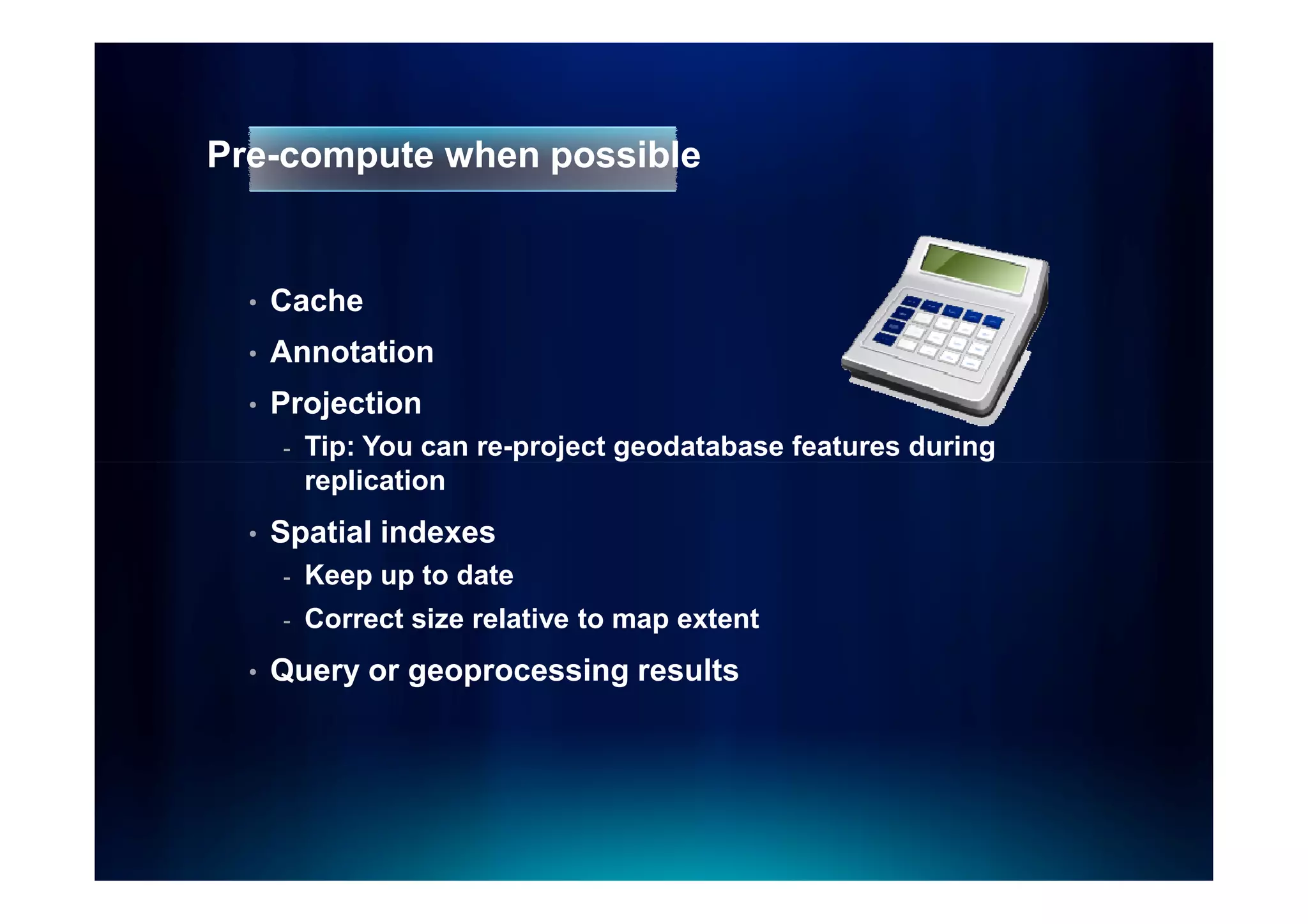 Pre-compute when possible


  •   Cache
  •   Annotation
  •   Projection
      -   Tip: You can re-project geodatabase features during
          replication
  •   Spatial indexes
      -   Keep up to date
      -   Correct size relative to map extent
  •   Query or geoprocessing results
 