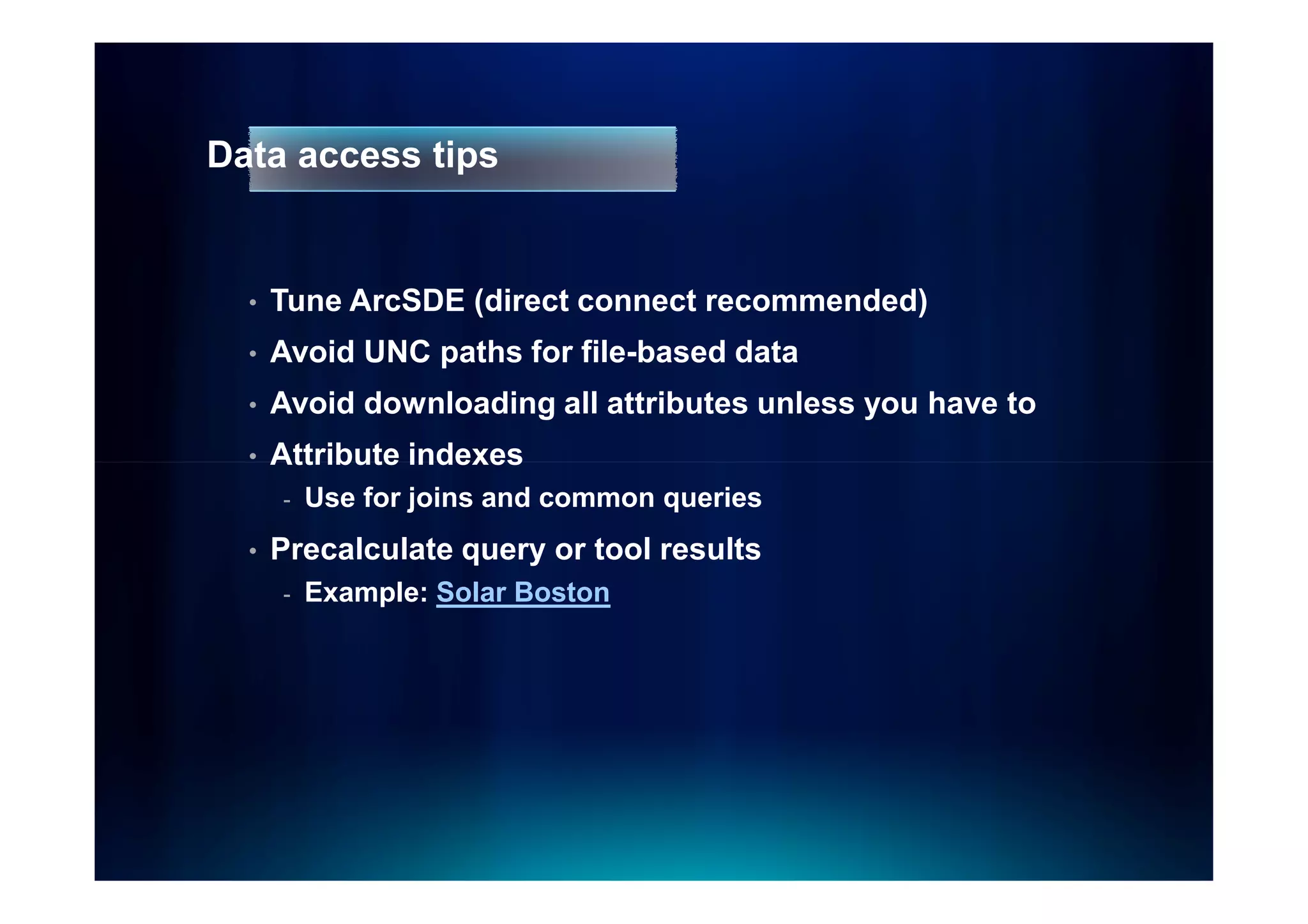 Data access tips


  •   Tune ArcSDE (direct connect recommended)
  •   Avoid UNC paths for file-based data
  •   Avoid downloading all attributes unless you have to
  •   Attribute indexes
      -   Use for joins and common queries
  •   Precalculate query or tool results
      -   Example: Solar Boston
 