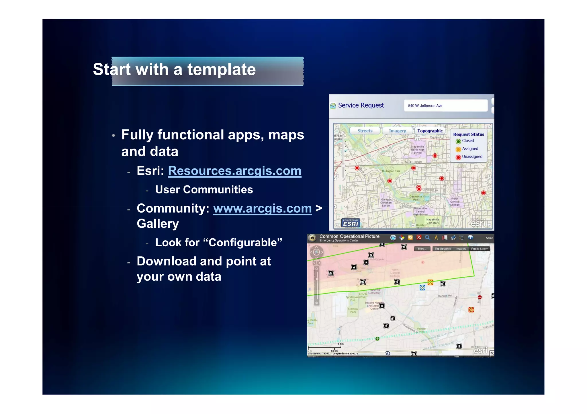 Start with a template


  •   Fully functional apps, maps
      and data
      -   Esri: Resources.arcgis.com
           -   User Communities
      -   Community: www.arcgis.com >
          Gallery
           -   Look for “Configurable”
      -   Download and point at
          your own data
 