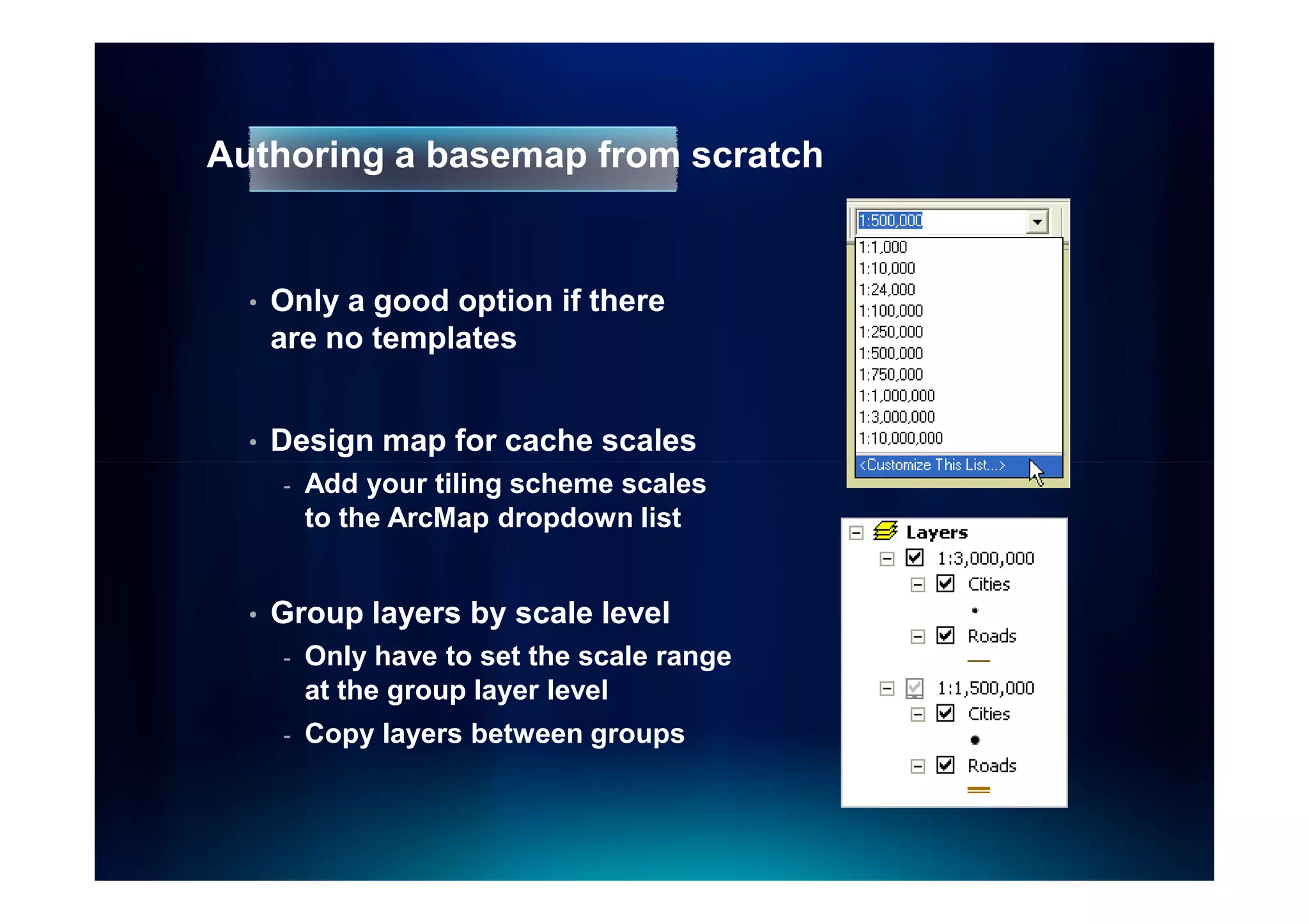 Authoring a basemap from scratch


  •   Only a good option if there
      are no templates


  •   Design map for cache scales
      -   Add your tiling scheme scales
          to the ArcMap dropdown list


  •   Group layers by scale level
      -   Only have to set the scale range
          at the group layer level
      -   Copy layers between groups
 