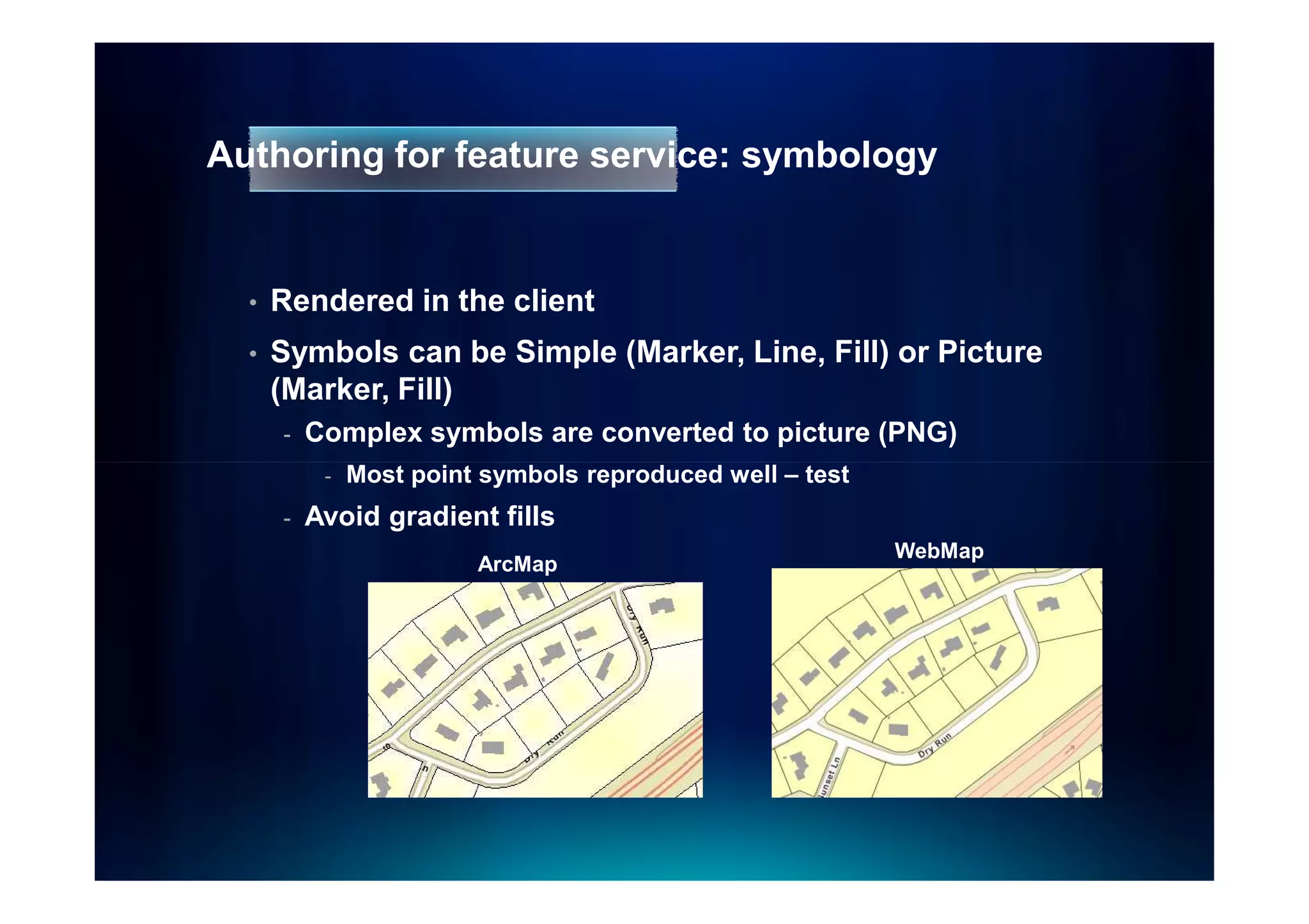 Authoring for feature service: symbology


  •   Rendered in the client
  •   Symbols can be Simple (Marker, Line, Fill) or Picture
      (Marker, Fill)
      -   Complex symbols are converted to picture (PNG)
           -   Most point symbols reproduced well – test
      -   Avoid gradient fills
                                                           WebMap
                         ArcMap
 