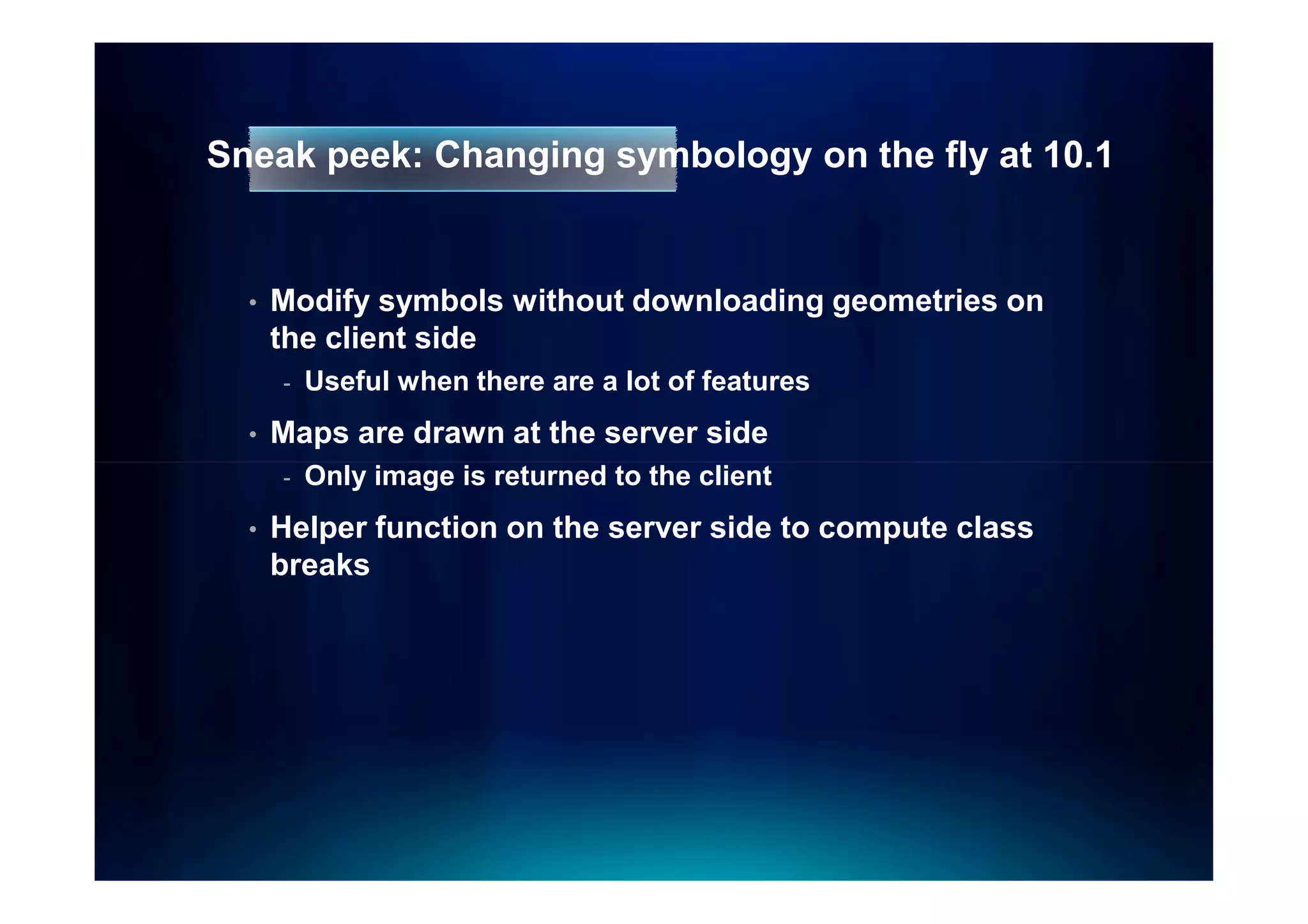 Sneak peek: Changing symbology on the fly at 10.1


  •   Modify symbols without downloading geometries on
      the client side
      -   Useful when there are a lot of features
  •   Maps are drawn at the server side
      -   Only image is returned to the client
  •   Helper function on the server side to compute class
      breaks
 