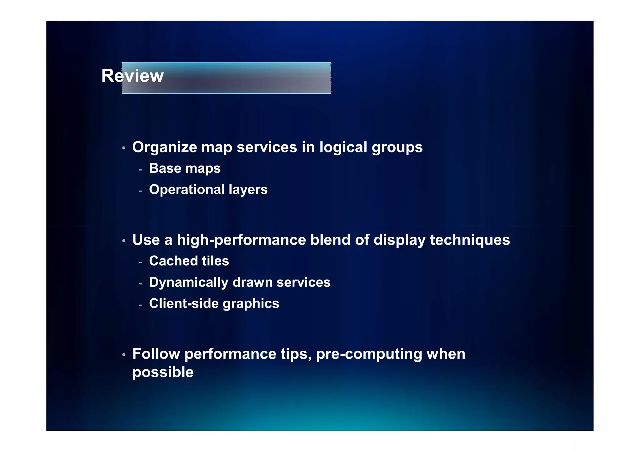 Review


 •   Organize map services in logical groups
     -   Base maps
     -   Operational layers


 •   Use a high-performance blend of display techniques
     -   Cached tiles
     -   Dynamically drawn services
     -   Client-side graphics


 •   Follow performance tips, pre-computing when
     possible
 