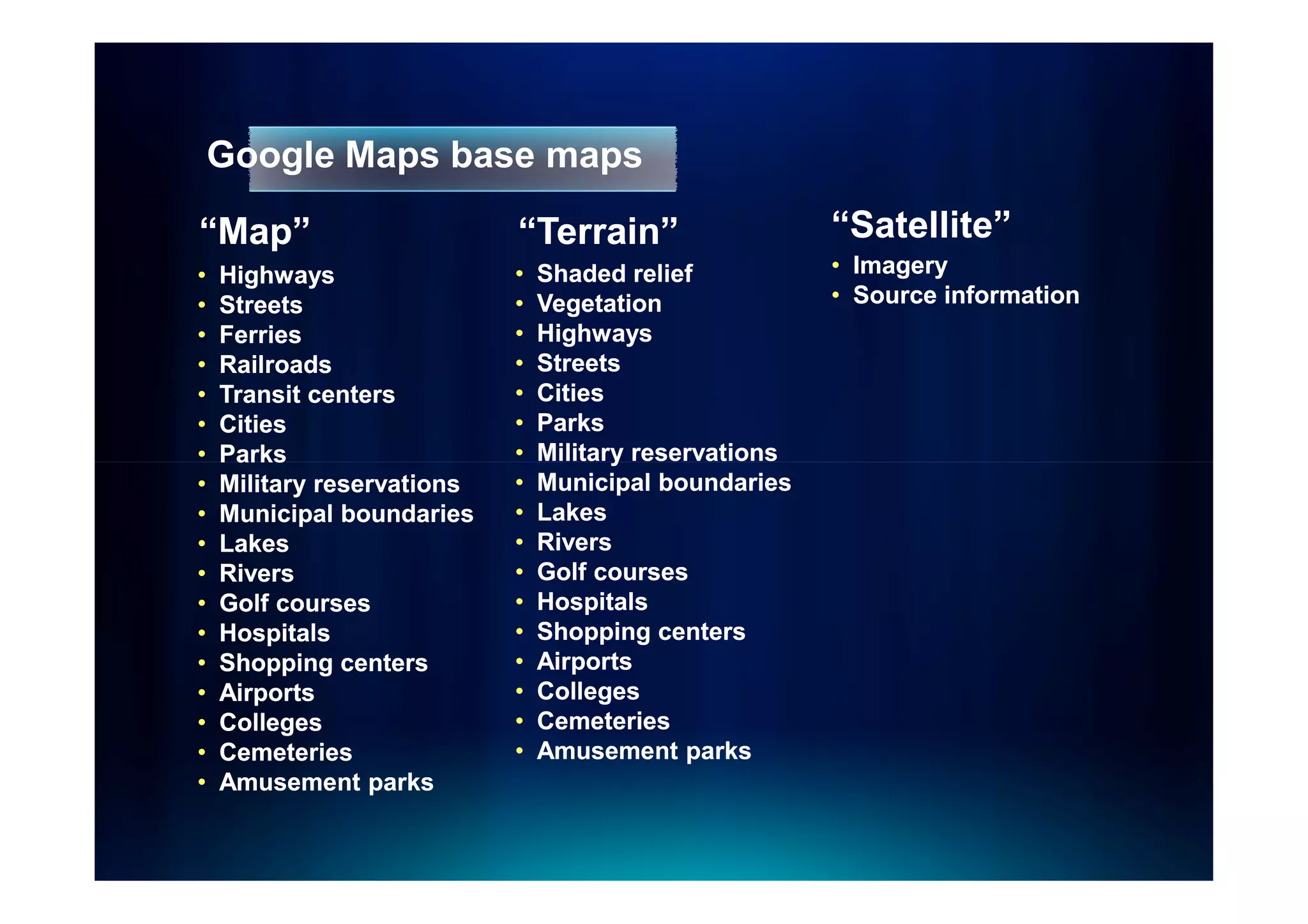 Google Maps base maps

“Map”                       “Terrain”
                             Terrain”                   “Satellite”
•   Highways                •   Shaded relief           • Imagery
•   Streets                 •   Vegetation              • Source information
•   Ferries                 •   Highways
•   Railroads               •   Streets
•   Transit centers         •   Cities
•   Cities                  •   Parks
•   Parks                   •   Military reservations
•   Military reservations   •   Municipal boundaries
•   Municipal boundaries    •   Lakes
•   Lakes                   •   Rivers
•   Rivers                  •   Golf courses
•   Golf courses            •   Hospitals
•   Hospitals               •   Shopping centers
•   Shopping centers        •   Airports
•   Airports                •   Colleges
•   Colleges                •   Cemeteries
•   Cemeteries              •   Amusement parks
•   Amusement parks
 