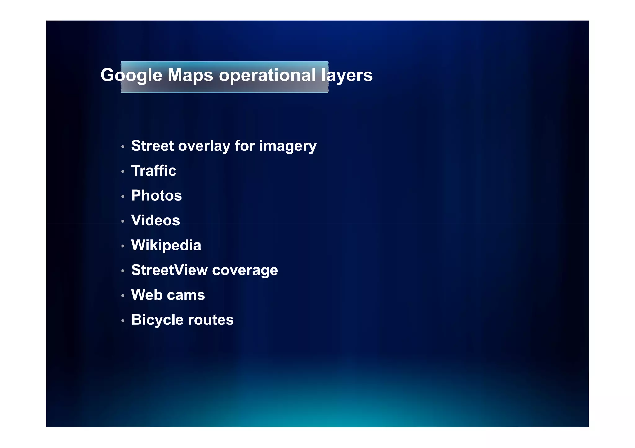 Google Maps operational layers


  •   Street overlay for imagery
  •   Traffic
  •   Photos
  •   Videos
  •   Wikipedia
  •   StreetView coverage
  •   Web cams
  •   Bicycle routes
 