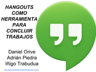 HANGOUTS 
COMO 
HERRAMIENTA 
PARA 
CONCLUIR 
TRABAJOS 
Daniel Orive 
Adrián Piedra 
Iñigo Trabudua 
http://commons.wikimedia.org/wiki/File:Hangouts_Icon.png 
 