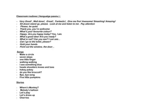 Classroom routines ( llenguatge passiu ) :
- Very Good! , Well done!, Great!, Fantastic!, Give me five! Awesome! Smashing! Amazing!
- Sit down/ stand up, please. Look at me and listen to me . Pay attention
- Please, be quiet.
- Thank you, you’re wellcome
- What’s your favourite colour?
- Happy. Are you happy today? Yes, I am.
- What a good idea! Are you ready?
- What is red? Can you see? I can see...
- Can I go to the toilet, please?
- Hold your hands.
- Point out the window, the door...
Songs
- Make a circle
- seven steps
- one little finger
- walking walking
- I see something blue
- heads shoulders knees and toes
- hokey pokey
- do you like broccoli?
- Bye, bye song
- Five little pumpkins
Stories
- Where‘s Monkey?
- Melody’s balloon
- Let’s play
- Let’s dress up
- Cherries
 