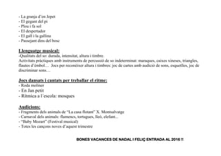 - La granja d’en Jepet
- El gegant del pi
- Plou i fa sol
- El despertador
- El gall i la gallina
- Passejant dins del bosc
Llenguatge musical:
-Qualitats del so: durada, intensitat, altura i timbre.
Activitats pràctiques amb instruments de percussió de so indeterminat: maraques, caixes xineses, triangles,
flautes d’èmbol… Jocs per reconèixer altura i timbres: joc de cartes amb audició de sons, esquetlles, joc de
discriminar sons…
Jocs dansats i cantats per treballar el ritme:
- Roda moliner
- En Jan petit
- Rítmica a l´escola: mosques
Audicions:
- Fragments dels animals de “La casa flotant” X. Montsalvatge
- Carnaval dels animals: flamencs, tortugues, lleó, elefant...
- “Baby Mozart” (Festival musical)
- Totes les cançons noves d’aquest trimestre
BONES VACANCES DE NADAL I FELIÇ ENTRADA AL 2016 !!
 