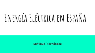 Energía Eléctrica en España
Enrique Fernández
 