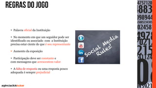 REGRAS DO JOGO
•  Palavra oficial da Instituição
•  No momento em que um seguidor pode ser
identificado ou associado com a Instituição
precisa estar ciente de que é seu representante
•  Aumento da exposição
•  Participação deve ser constante e
com mensagens que acrescentem valor
•  A falta de resposta ou uma resposta pouco
adequada é sempre prejudicial
	

 