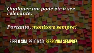 E pelo sim, pelo não, responda sempre!
Qualquer um pode vir a ser
relevante.
Portanto, monitore sempre!
 