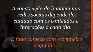 A construção da imagem nas
redes sociais depende do
cuidado com os conteúdos e
interações a cada dia.
E tudo começa com o primeiro
seguidor...
 