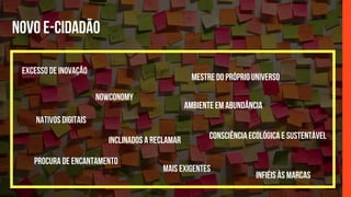NOVO E-CIDADÃO
AMBIENTE EM ABUNDÂNCIA
EXCESSO DE INOVAÇÃO
PROCURA DE ENCANTAMENTO
NOWCONOMY
MESTRE DO PRÓPRIO UNIVERSO
CONSCIÊNCIA ECOLÓGICA E SUSTENTÁVEL
NATIVOS DIGITAIS
INCLINADOS A RECLAMAR
INFIÉIS ÀS MARCAS
MAIS EXIGENTES
 