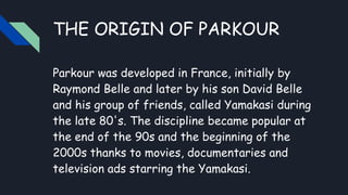 THE ORIGIN OF PARKOUR
Parkour was developed in France, initially by
Raymond Belle and later by his son David Belle
and his group of friends, called Yamakasi during
the late 80's. The discipline became popular at
the end of the 90s and the beginning of the
2000s thanks to movies, documentaries and
television ads starring the Yamakasi.
 
