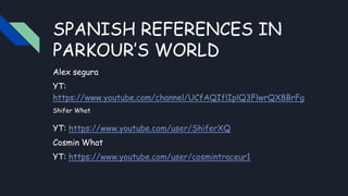 SPANISH REFERENCES IN
PARKOUR’S WORLD
Alex segura
YT:
https://www.youtube.com/channel/UCfAQIflIplQ3FlwrQX8BrFg
Shifer What
YT: https://www.youtube.com/user/ShiferXQ
Cosmin What
YT: https://www.youtube.com/user/cosmintraceur1
 