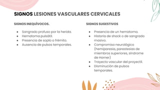 SIGNOS LESIONES VASCULARES CERVICALES
SIGNOS INEQUÍVOCOS.
● Sangrado profuso por la herida.
● Hematoma pulsátil.
● Presencia de soplo o frémito.
● Ausencia de pulsos temporales.
SIGNOS SUGESTIVOS
● Presencia de un hematoma.
● Historia de shock o de sangrado
masivo.
● Compromiso neurológico
(hemiparesia, parestesias de
miembros superiores, síndrome
de Horner)
● Trayecto vascular del proyectil.
● Disminución de pulsos
temporales.
 